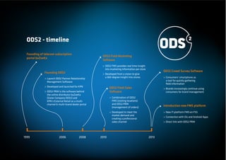 ODS2 - timeline

 Founding of telecom subscription
                                                      ODS2 Field Marketing
 portal baZoeKa
                                                      Software
                                                      > ODS2 FMS provides real time insight
                                                        into marketing information per store
             Founding ODS2                                                                            ODS2 Crowd Survey Software
                                                      > Developed from a vision to give
             > Launch ODS2 Partner Relationship         a 360-degree insight into stores              > Consumers’ smartphone as
               Management Software                                                                      a tool for quickly gathering
                                                                                                        ﬁeld information
             > Developed and launched for KPN               ODS2 Field Sales                          > Brands increasingly continue using
             > ODS2 PRM is the software behind              Software                                    consumers for brand management
               the online distributor baZoeKa
               (Sister Company ODS2) and                    > Combination of ODS2
               KPN’s External Retail as a multi-              FMS (visiting locations)
               channel & multi-brand dealer portal            and ODS2 PRM
                                                              (management of orders)
                                                                                                      Introduction new FMS platform
                                                            > Developed to meet the                   > New IT-platform FMS en FSS
                                                              market demand and
                                                                                                      > Connection with iOs and Android Apps
                                                              creating a professional
                                                              sales channel                           > Direct link with ODS2 PRM




1999                     2006              2008      2010                                      2013
 