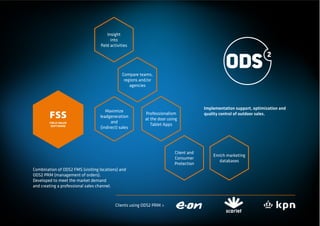 Insight
                                       into
                                  ﬁeld activities




                                              Compare teams,
                                               regions and/or
                                                  agencies




                                                                                     Implementation support, optimization and
                                     Maximize
        FSS                       leadgeneration
                                                         Professionalism
                                                         at the door using
                                                                                     quality control of outdoor sales.
        FIELD SALES                     and
                                                            Tablet Apps
         SOFTWARE
                                  (indirect) sales




                                                                        Client and
                                                                                         Enrich marketing
                                                                        Consumer
                                                                                            databases
                                                                        Protection
Combination of ODS2 FMS (visiting locations) and
ODS2 PRM (management of orders).
Developed to meet the market demand
and creating a professional sales channel.



                                          Clients using ODS2 PRM >
 