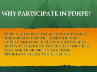 WHY PARTICIPATE IN PDHPE?
PDHPE IS SO IMPORTANT AS IT TEACHES YOUR
CHILD SKILLS THAT WILL ASSIST THEM IN
LIVING A LIFE WITH HEALTHY RELATIONSHIPS,
ABILITY TO MAKE HEALTHY CHOICES FOR THEIR
BODY AND THEIR ABILITY TO CREATE
IMPORTANT VALUES AND ATTITUDES.
 