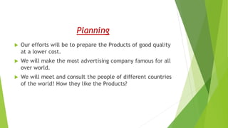 Planning
 Our efforts will be to prepare the Products of good quality
at a lower cost.
 We will make the most advertising company famous for all
over world.
 We will meet and consult the people of different countries
of the world! How they like the Products?
 