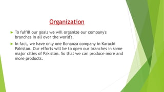 Organization
 To fulfill our goals we will organize our company's
branches in all over the world's.
 In fact, we have only one Bonanza company in Karachi
Pakistan. Our efforts will be to open our branches in some
major cities of Pakistan. So that we can produce more and
more products.
 