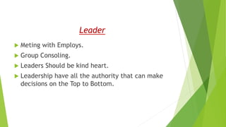 Leader
 Meting with Employs.
 Group Consoling.
 Leaders Should be kind heart.
 Leadership have all the authority that can make
decisions on the Top to Bottom.
 
