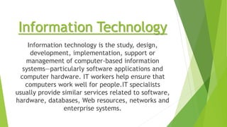 Information Technology
Information technology is the study, design,
development, implementation, support or
management of computer-based information
systems—particularly software applications and
computer hardware. IT workers help ensure that
computers work well for people.IT specialists
usually provide similar services related to software,
hardware, databases, Web resources, networks and
enterprise systems.
 