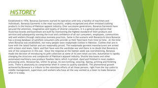 HISTOREY
Established in 1976, Bonanza Garments started its operation with only a handful of machines and
individuals. Bonanza Garments is the most successful, widely recognized and often imitated clothing
products in the history of Pakistan apparel industry. Over successive generations, Bonanza Garments have
secured the attention, imagination and loyalty of diverse consumers. It is a general perception that
illustrious brands and businesses are built by maintaining the highest standard of their products and
services and subsequently earning the trust and confidence of all our consumers, employees, communities
and well wishers through meticulous business practices. Same is the scenario with Bonanza & since Bonanza
has a strong database of satisfied consumers who provide us their feed back from time to time. At the time
when Bonanza was established, not many people wore readymade clothes in Pakistan. Clothes that are in
tune with the latest fashion and are reasonably priced. The readymade garment manufacturers are armed
with scissors and seam, fabric and flair have won the wardrobe war and there is no doubt that Bonanza is
one of the conquerors in this war. Since the response at the fashion week was overwhelming, Bonanza
made the decision of introducing its prêt collection at some of its own retail out lets. Automation is rapidly
changing the structure and complexion of Pakistan's apparel industry. Shuttle less looms and other
automated machinery now produce flawless fabric which is printed, dyed and finished in most modern
processing units. Bonanza has, within its group, its own knitting, weaving, dyeing, printing and finishing
units. There is absolutely no compromise when it comes to quality standards. The phenomenal growth
achieved by Bonanza is a tribute to the relentless efforts of all those persons, right from the top cadre to
middle management, supervisors and workers who have all the way worked as a team to make Bonanza
what it is today.
 