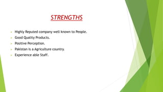 STRENGTHS
 Highly Reputed company well known to People.
 Good Quality Products.
 Positive Perception.
 Pakistan is a Agriculture country.
 Experience able Staff.
 