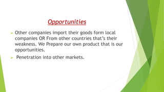 Opportunities
 Other companies import their goods form local
companies OR From other countries that’s their
weakness. We Prepare our own product that is our
opportunities.
 Penetration into other markets.
 