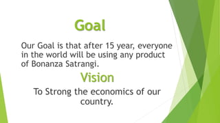 Goal
Our Goal is that after 15 year, everyone
in the world will be using any product
of Bonanza Satrangi.
Vision
To Strong the economics of our
country.
 
