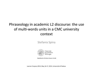 Phraseology	
  in	
  academic	
  L2	
  discourse:	
  the	
  use	
  
of	
  mul7-­‐words	
  units	
  in	
  a	
  CMC	
  university	
  
context	
  
Stefania	
  Spina	
  
Learner	
  Corpora	
  2013,	
  May	
  16-­‐17,	
  2013,	
  Università	
  di	
  Padova	
  
 