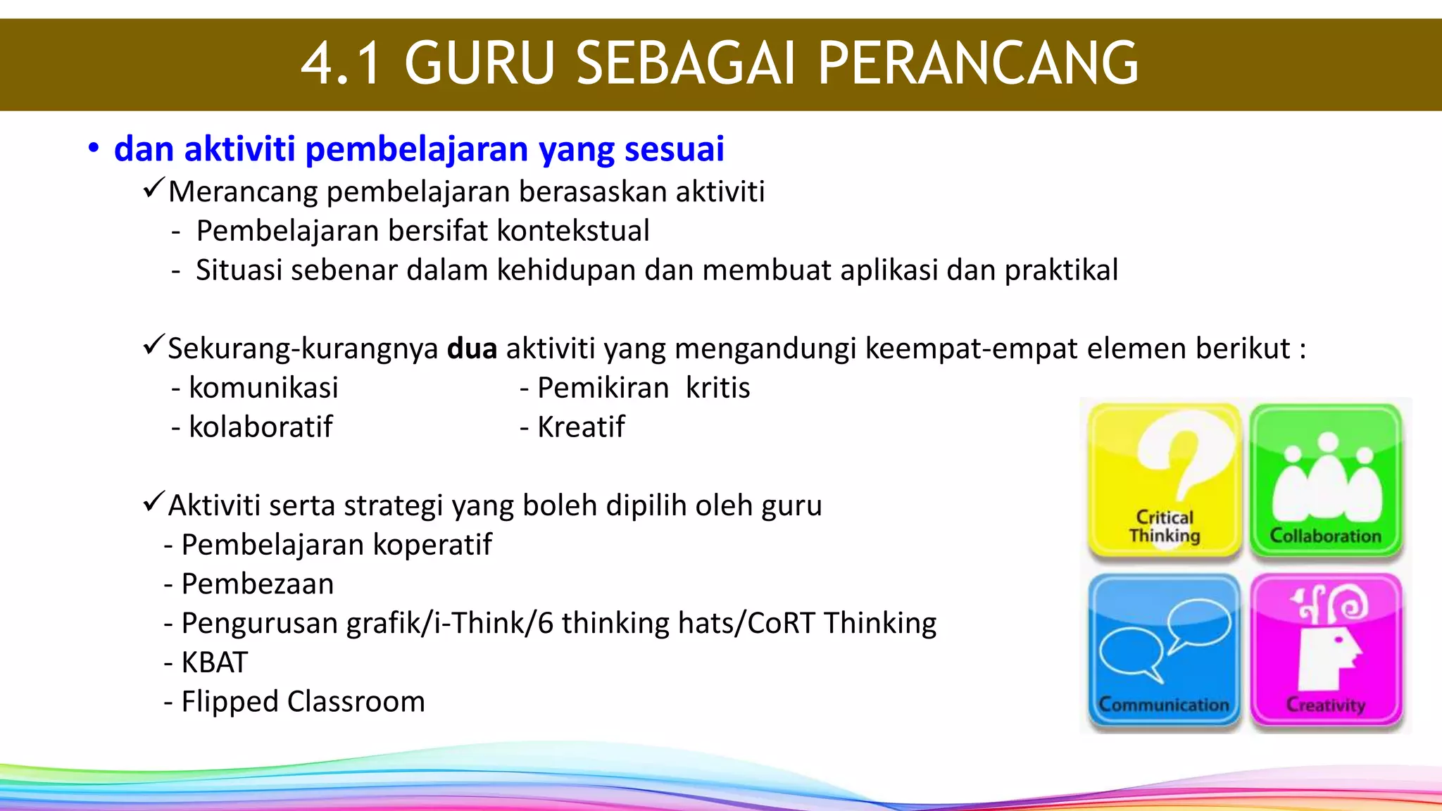 • dan aktiviti pembelajaran yang sesuai
Merancang pembelajaran berasaskan aktiviti
- Pembelajaran bersifat kontekstual
- Situasi sebenar dalam kehidupan dan membuat aplikasi dan praktikal
Sekurang-kurangnya dua aktiviti yang mengandungi keempat-empat elemen berikut :
- komunikasi - Pemikiran kritis
- kolaboratif - Kreatif
Aktiviti serta strategi yang boleh dipilih oleh guru
- Pembelajaran koperatif
- Pembezaan
- Pengurusan grafik/i-Think/6 thinking hats/CoRT Thinking
- KBAT
- Flipped Classroom
4.1 GURU SEBAGAI PERANCANG
 