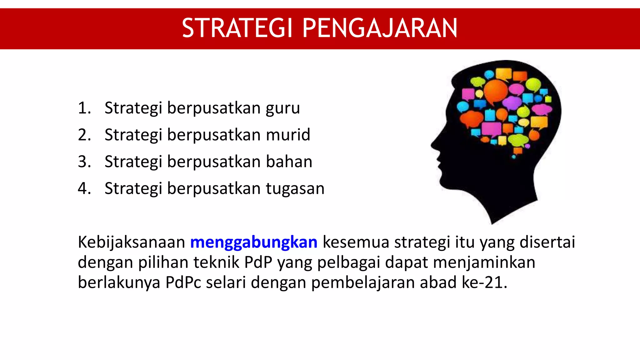 1. Strategi berpusatkan guru
2. Strategi berpusatkan murid
3. Strategi berpusatkan bahan
4. Strategi berpusatkan tugasan
Kebijaksanaan menggabungkan kesemua strategi itu yang disertai
dengan pilihan teknik PdP yang pelbagai dapat menjaminkan
berlakunya PdPc selari dengan pembelajaran abad ke-21.
STRATEGI PENGAJARAN
 