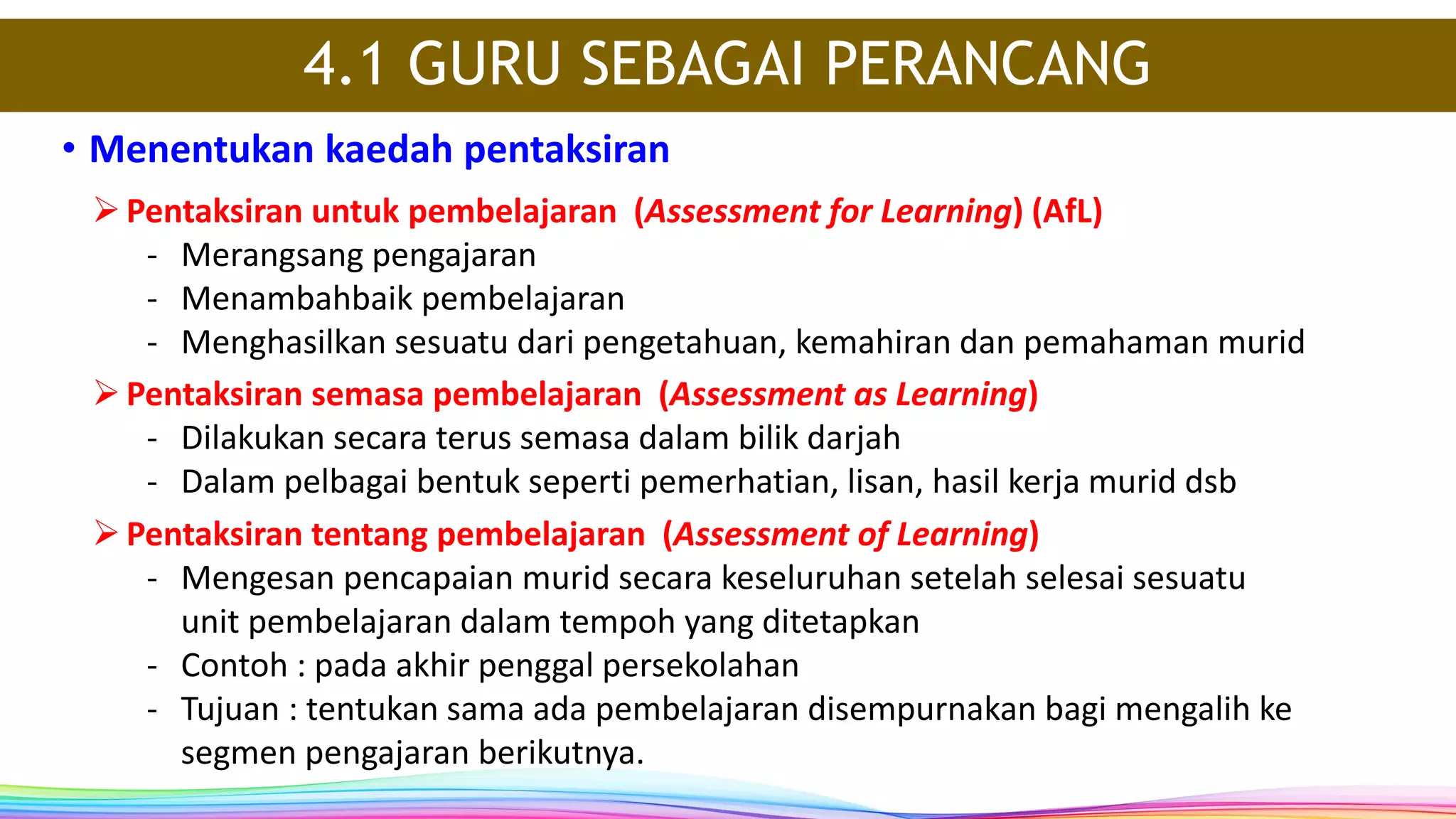 • Menentukan kaedah pentaksiran
4.1 GURU SEBAGAI PERANCANG
Pentaksiran untuk pembelajaran (Assessment for Learning) (AfL)
- Merangsang pengajaran
- Menambahbaik pembelajaran
- Menghasilkan sesuatu dari pengetahuan, kemahiran dan pemahaman murid
Pentaksiran semasa pembelajaran (Assessment as Learning)
- Dilakukan secara terus semasa dalam bilik darjah
- Dalam pelbagai bentuk seperti pemerhatian, lisan, hasil kerja murid dsb
Pentaksiran tentang pembelajaran (Assessment of Learning)
- Mengesan pencapaian murid secara keseluruhan setelah selesai sesuatu
unit pembelajaran dalam tempoh yang ditetapkan
- Contoh : pada akhir penggal persekolahan
- Tujuan : tentukan sama ada pembelajaran disempurnakan bagi mengalih ke
segmen pengajaran berikutnya.
 