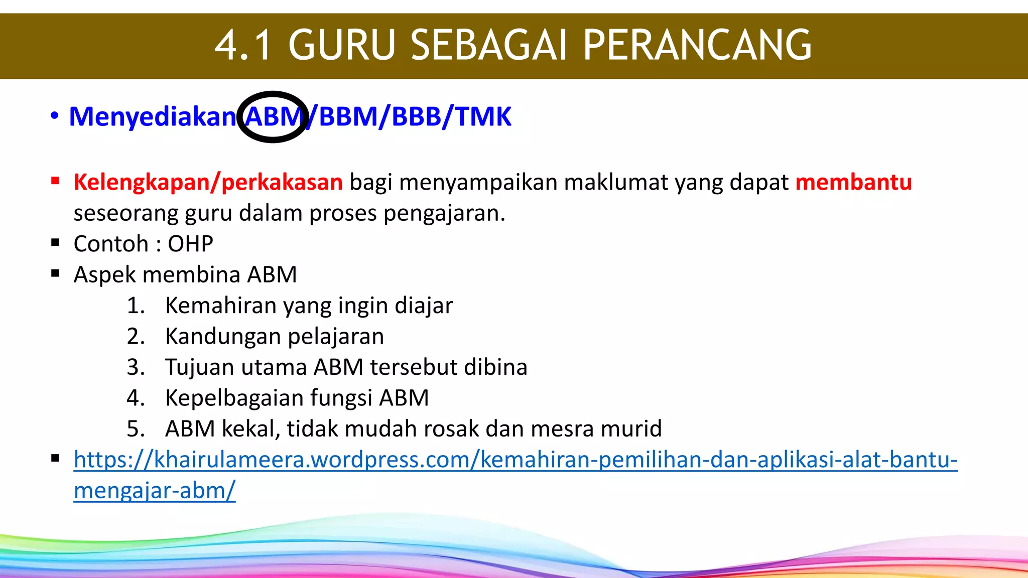 • Menyediakan ABM/BBM/BBB/TMK
4.1 GURU SEBAGAI PERANCANG
 Kelengkapan/perkakasan bagi menyampaikan maklumat yang dapat membantu
seseorang guru dalam proses pengajaran.
 Contoh : OHP
 Aspek membina ABM
1. Kemahiran yang ingin diajar
2. Kandungan pelajaran
3. Tujuan utama ABM tersebut dibina
4. Kepelbagaian fungsi ABM
5. ABM kekal, tidak mudah rosak dan mesra murid
 https://khairulameera.wordpress.com/kemahiran-pemilihan-dan-aplikasi-alat-bantu-
mengajar-abm/
 