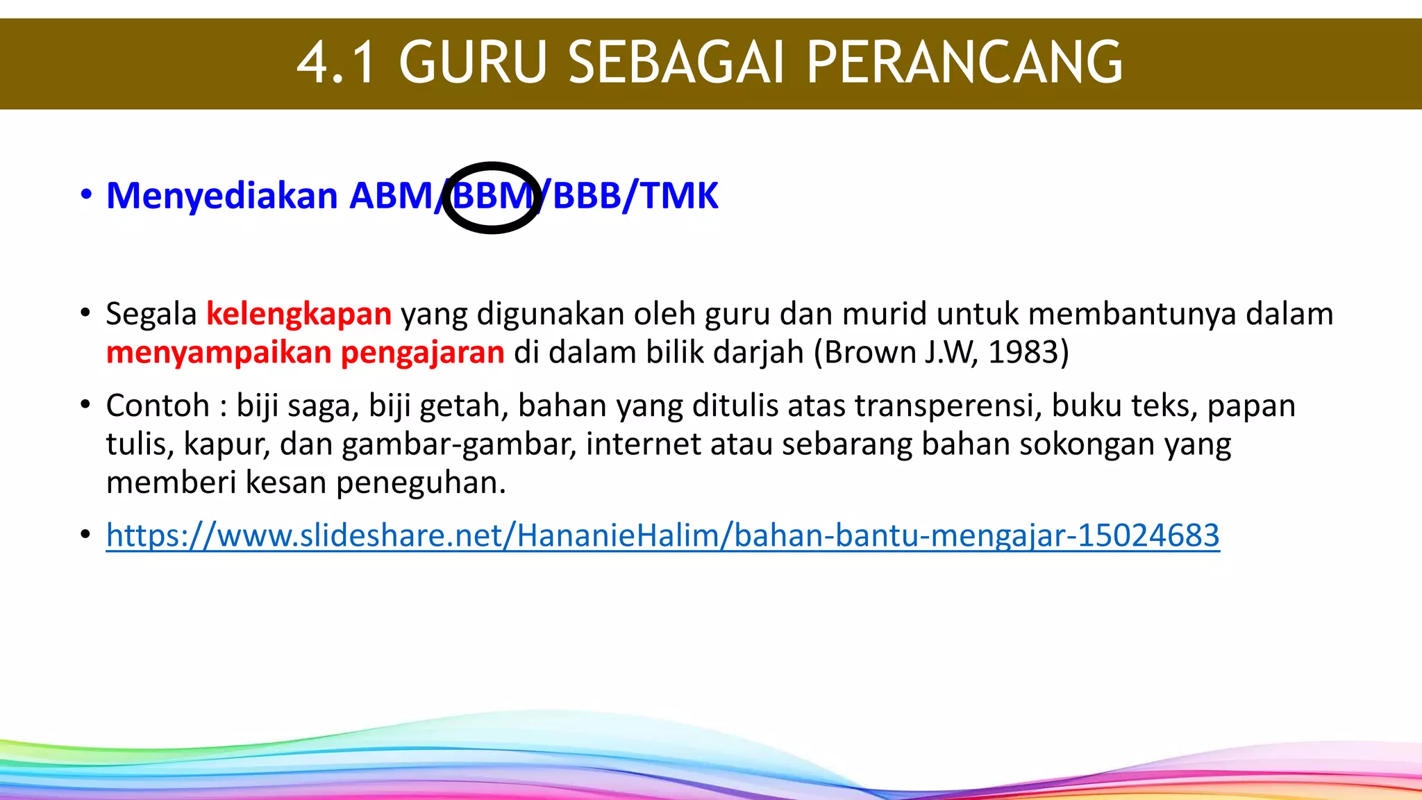 • Segala kelengkapan yang digunakan oleh guru dan murid untuk membantunya dalam
menyampaikan pengajaran di dalam bilik darjah (Brown J.W, 1983)
• Contoh : biji saga, biji getah, bahan yang ditulis atas transperensi, buku teks, papan
tulis, kapur, dan gambar-gambar, internet atau sebarang bahan sokongan yang
memberi kesan peneguhan.
• https://www.slideshare.net/HananieHalim/bahan-bantu-mengajar-15024683
• Menyediakan ABM/BBM/BBB/TMK
4.1 GURU SEBAGAI PERANCANG
 