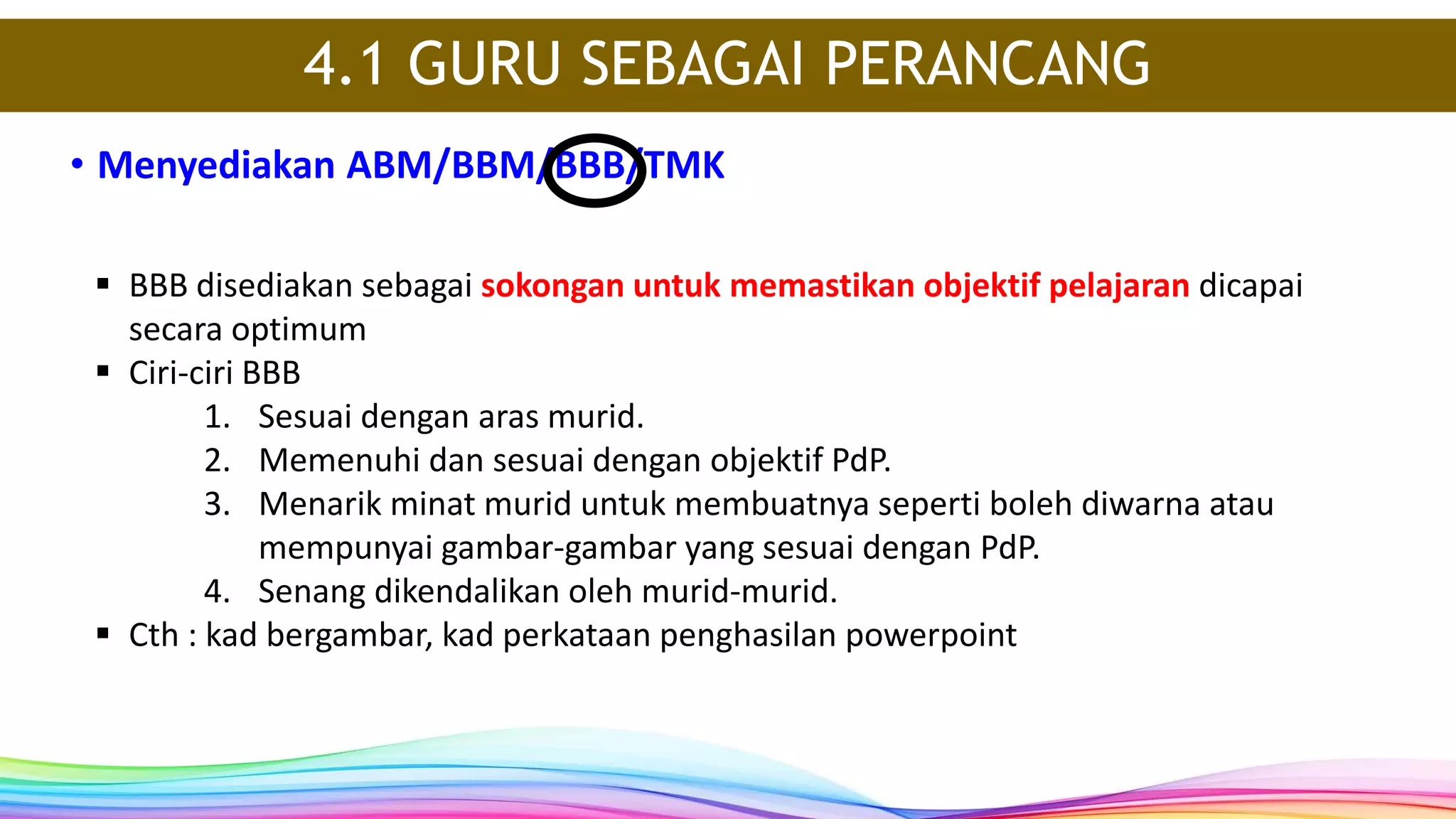 • Menyediakan ABM/BBM/BBB/TMK
4.1 GURU SEBAGAI PERANCANG
 BBB disediakan sebagai sokongan untuk memastikan objektif pelajaran dicapai
secara optimum
 Ciri-ciri BBB
1. Sesuai dengan aras murid.
2. Memenuhi dan sesuai dengan objektif PdP.
3. Menarik minat murid untuk membuatnya seperti boleh diwarna atau
mempunyai gambar-gambar yang sesuai dengan PdP.
4. Senang dikendalikan oleh murid-murid.
 Cth : kad bergambar, kad perkataan penghasilan powerpoint
 