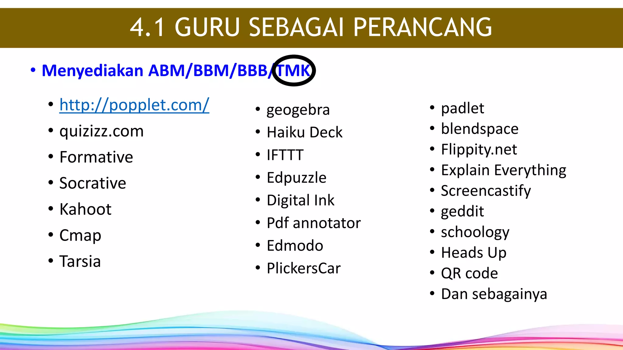 • http://popplet.com/
• quizizz.com
• Formative
• Socrative
• Kahoot
• Cmap
• Tarsia
• Menyediakan ABM/BBM/BBB/TMK
4.1 GURU SEBAGAI PERANCANG
• geogebra
• Haiku Deck
• IFTTT
• Edpuzzle
• Digital Ink
• Pdf annotator
• Edmodo
• PlickersCar
• padlet
• blendspace
• Flippity.net
• Explain Everything
• Screencastify
• geddit
• schoology
• Heads Up
• QR code
• Dan sebagainya
 