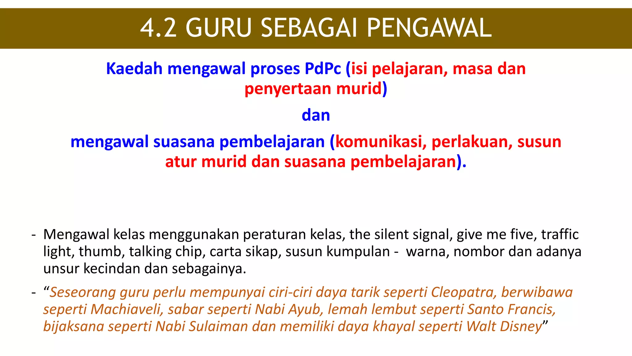 Kaedah mengawal proses PdPc (isi pelajaran, masa dan
penyertaan murid)
dan
mengawal suasana pembelajaran (komunikasi, perlakuan, susun
atur murid dan suasana pembelajaran).
4.2 GURU SEBAGAI PENGAWAL
- Mengawal kelas menggunakan peraturan kelas, the silent signal, give me five, traffic
light, thumb, talking chip, carta sikap, susun kumpulan - warna, nombor dan adanya
unsur kecindan dan sebagainya.
- “Seseorang guru perlu mempunyai ciri-ciri daya tarik seperti Cleopatra, berwibawa
seperti Machiaveli, sabar seperti Nabi Ayub, lemah lembut seperti Santo Francis,
bijaksana seperti Nabi Sulaiman dan memiliki daya khayal seperti Walt Disney”
 