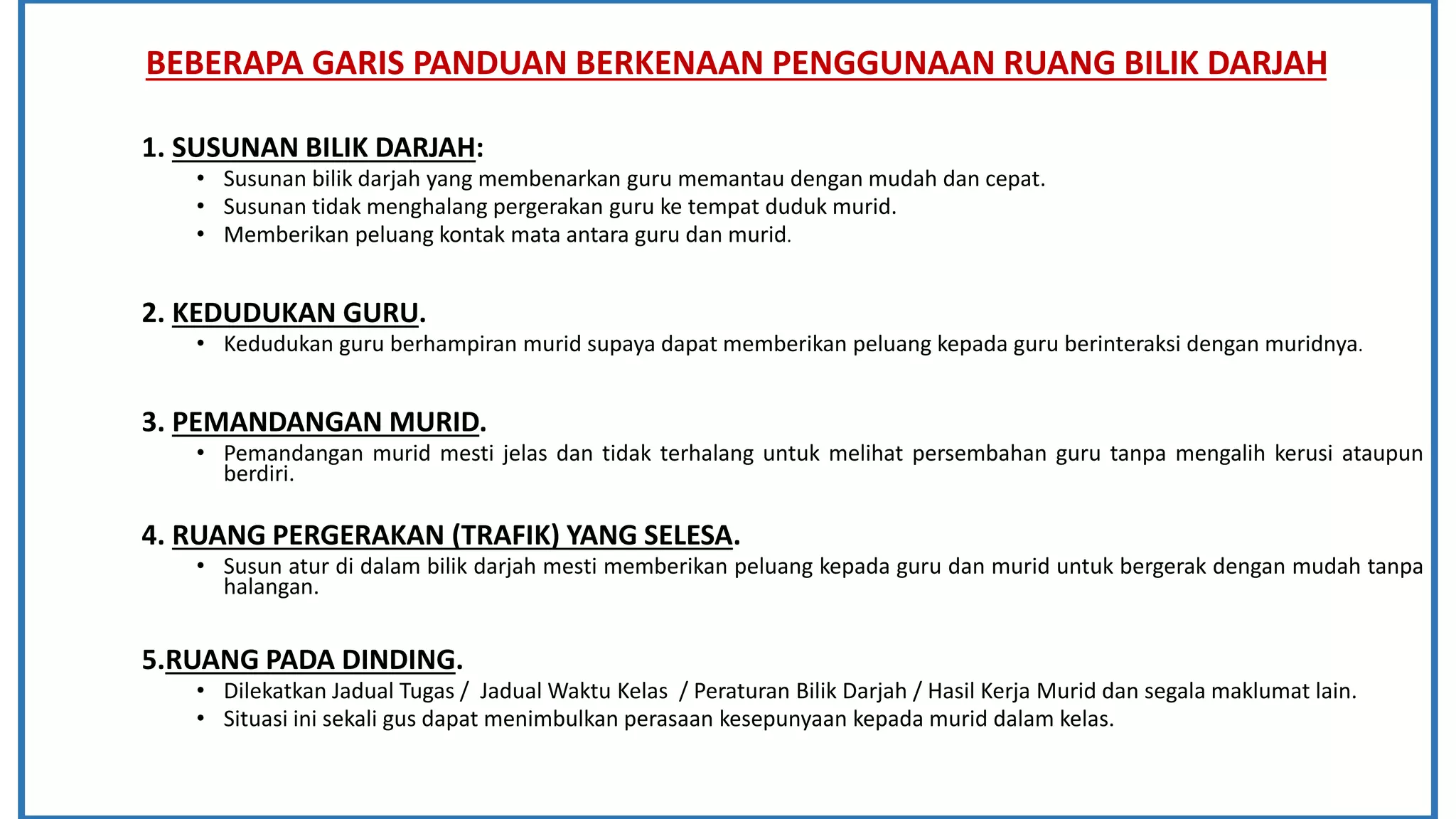 BEBERAPA GARIS PANDUAN BERKENAAN PENGGUNAAN RUANG BILIK DARJAH
1. SUSUNAN BILIK DARJAH:
• Susunan bilik darjah yang membenarkan guru memantau dengan mudah dan cepat.
• Susunan tidak menghalang pergerakan guru ke tempat duduk murid.
• Memberikan peluang kontak mata antara guru dan murid.
2. KEDUDUKAN GURU.
• Kedudukan guru berhampiran murid supaya dapat memberikan peluang kepada guru berinteraksi dengan muridnya.
3. PEMANDANGAN MURID.
• Pemandangan murid mesti jelas dan tidak terhalang untuk melihat persembahan guru tanpa mengalih kerusi ataupun
berdiri.
4. RUANG PERGERAKAN (TRAFIK) YANG SELESA.
• Susun atur di dalam bilik darjah mesti memberikan peluang kepada guru dan murid untuk bergerak dengan mudah tanpa
halangan.
5.RUANG PADA DINDING.
• Dilekatkan Jadual Tugas / Jadual Waktu Kelas / Peraturan Bilik Darjah / Hasil Kerja Murid dan segala maklumat lain.
• Situasi ini sekali gus dapat menimbulkan perasaan kesepunyaan kepada murid dalam kelas.
 