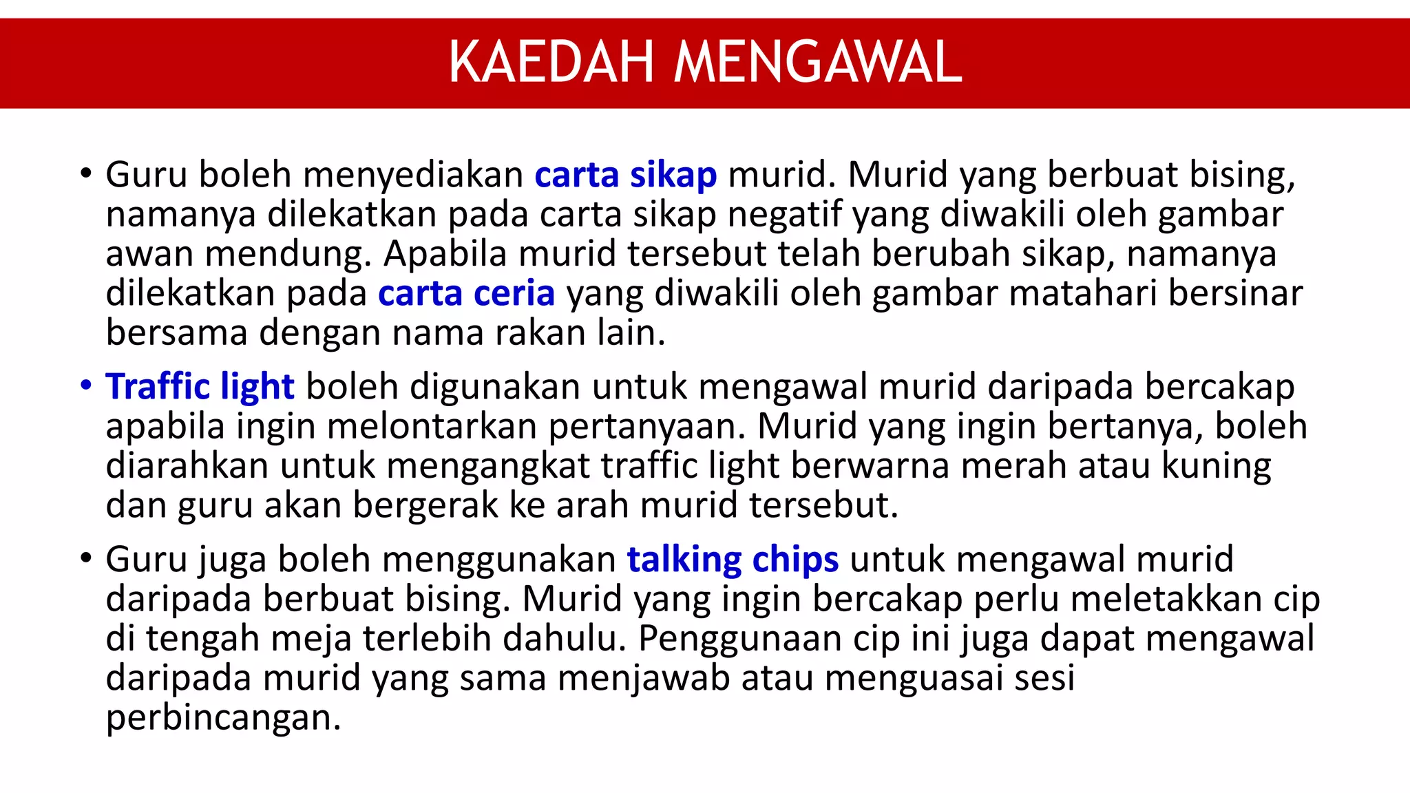• Guru boleh menyediakan carta sikap murid. Murid yang berbuat bising,
namanya dilekatkan pada carta sikap negatif yang diwakili oleh gambar
awan mendung. Apabila murid tersebut telah berubah sikap, namanya
dilekatkan pada carta ceria yang diwakili oleh gambar matahari bersinar
bersama dengan nama rakan lain.
• Traffic light boleh digunakan untuk mengawal murid daripada bercakap
apabila ingin melontarkan pertanyaan. Murid yang ingin bertanya, boleh
diarahkan untuk mengangkat traffic light berwarna merah atau kuning
dan guru akan bergerak ke arah murid tersebut.
• Guru juga boleh menggunakan talking chips untuk mengawal murid
daripada berbuat bising. Murid yang ingin bercakap perlu meletakkan cip
di tengah meja terlebih dahulu. Penggunaan cip ini juga dapat mengawal
daripada murid yang sama menjawab atau menguasai sesi
perbincangan.
KAEDAH MENGAWAL
 