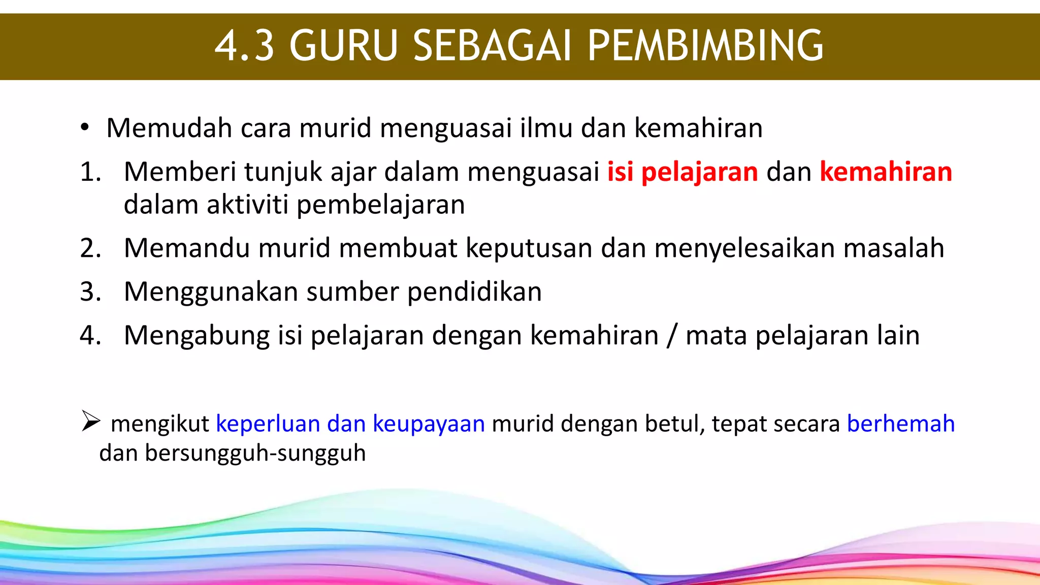4.3 GURU SEBAGAI PEMBIMBING
• Memudah cara murid menguasai ilmu dan kemahiran
1. Memberi tunjuk ajar dalam menguasai isi pelajaran dan kemahiran
dalam aktiviti pembelajaran
2. Memandu murid membuat keputusan dan menyelesaikan masalah
3. Menggunakan sumber pendidikan
4. Mengabung isi pelajaran dengan kemahiran / mata pelajaran lain
 mengikut keperluan dan keupayaan murid dengan betul, tepat secara berhemah
dan bersungguh-sungguh
 