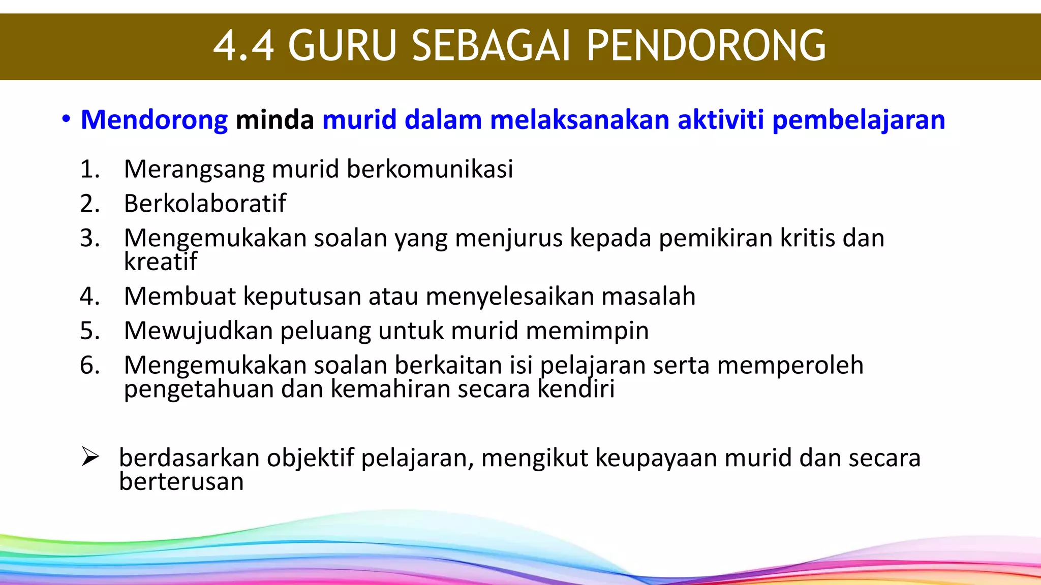• Mendorong minda murid dalam melaksanakan aktiviti pembelajaran
4.4 GURU SEBAGAI PENDORONG
1. Merangsang murid berkomunikasi
2. Berkolaboratif
3. Mengemukakan soalan yang menjurus kepada pemikiran kritis dan
kreatif
4. Membuat keputusan atau menyelesaikan masalah
5. Mewujudkan peluang untuk murid memimpin
6. Mengemukakan soalan berkaitan isi pelajaran serta memperoleh
pengetahuan dan kemahiran secara kendiri
 berdasarkan objektif pelajaran, mengikut keupayaan murid dan secara
berterusan
 