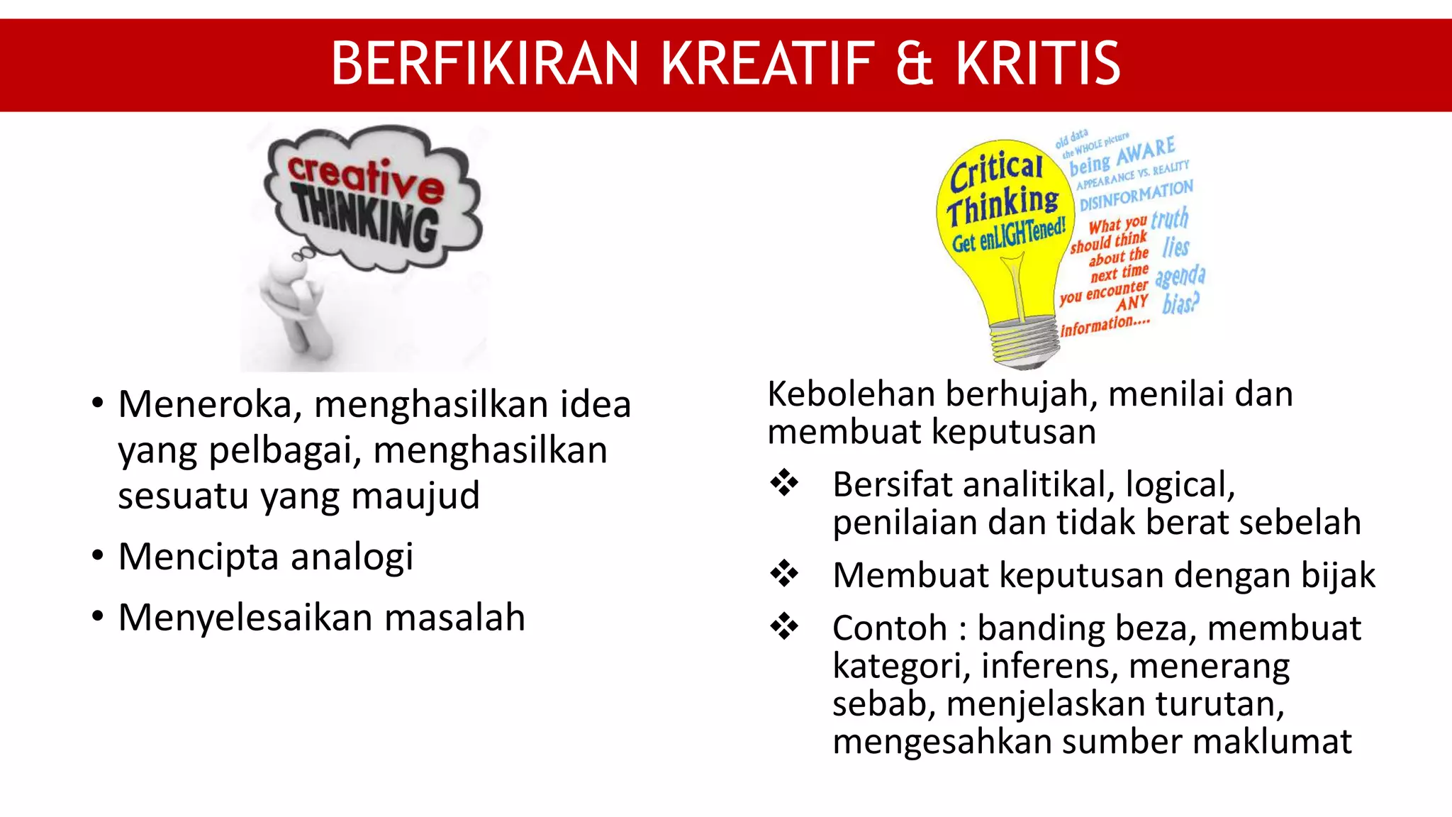 • Meneroka, menghasilkan idea
yang pelbagai, menghasilkan
sesuatu yang maujud
• Mencipta analogi
• Menyelesaikan masalah
BERFIKIRAN KREATIF & KRITIS
Kebolehan berhujah, menilai dan
membuat keputusan
 Bersifat analitikal, logical,
penilaian dan tidak berat sebelah
 Membuat keputusan dengan bijak
 Contoh : banding beza, membuat
kategori, inferens, menerang
sebab, menjelaskan turutan,
mengesahkan sumber maklumat
 