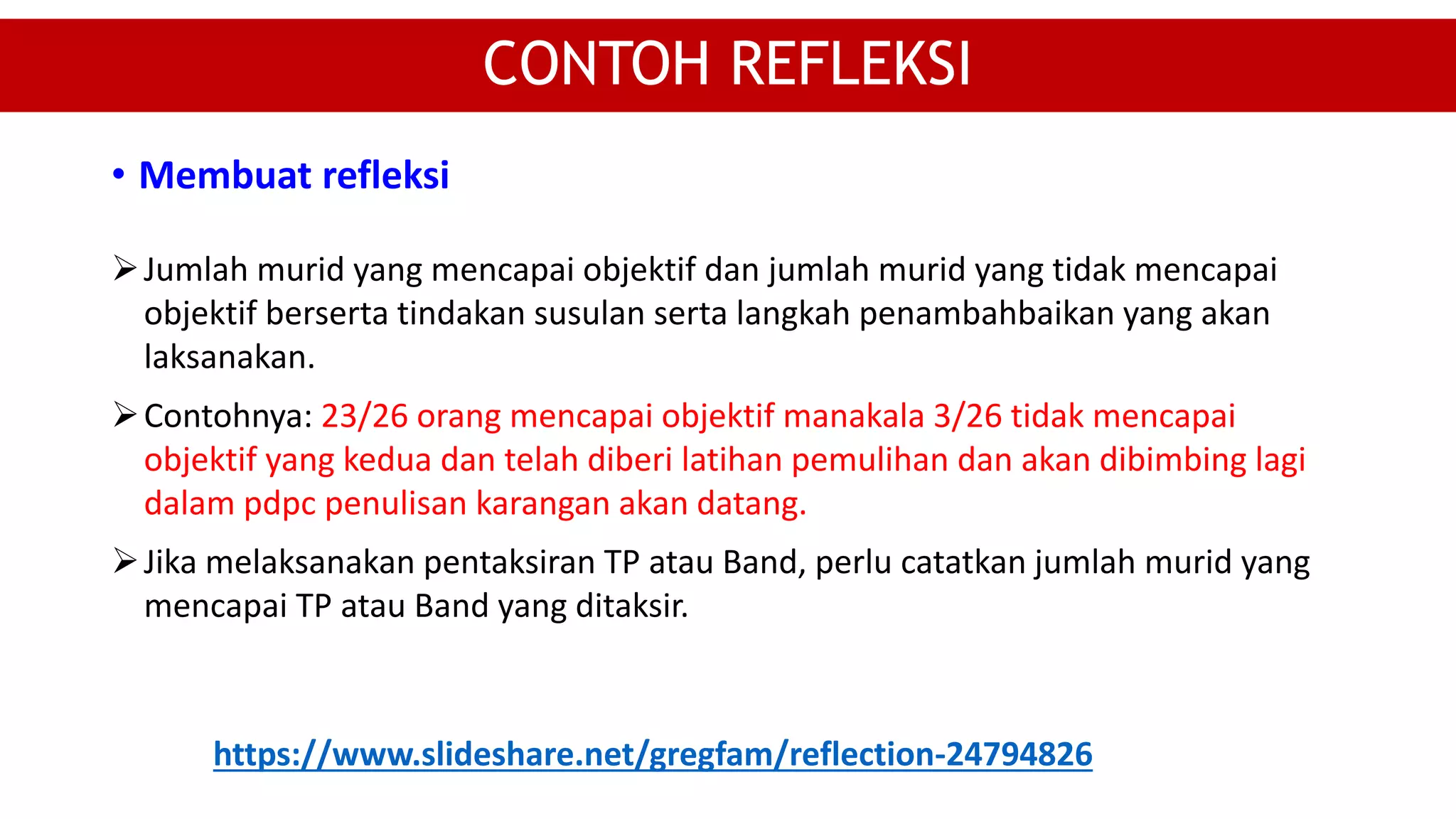 Jumlah murid yang mencapai objektif dan jumlah murid yang tidak mencapai
objektif berserta tindakan susulan serta langkah penambahbaikan yang akan
laksanakan.
Contohnya: 23/26 orang mencapai objektif manakala 3/26 tidak mencapai
objektif yang kedua dan telah diberi latihan pemulihan dan akan dibimbing lagi
dalam pdpc penulisan karangan akan datang.
Jika melaksanakan pentaksiran TP atau Band, perlu catatkan jumlah murid yang
mencapai TP atau Band yang ditaksir.
CONTOH REFLEKSI
• Membuat refleksi
https://www.slideshare.net/gregfam/reflection-24794826
 