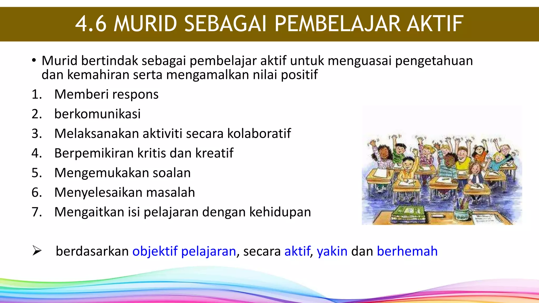 4.6 MURID SEBAGAI PEMBELAJAR AKTIF
• Murid bertindak sebagai pembelajar aktif untuk menguasai pengetahuan
dan kemahiran serta mengamalkan nilai positif
1. Memberi respons
2. berkomunikasi
3. Melaksanakan aktiviti secara kolaboratif
4. Berpemikiran kritis dan kreatif
5. Mengemukakan soalan
6. Menyelesaikan masalah
7. Mengaitkan isi pelajaran dengan kehidupan
 berdasarkan objektif pelajaran, secara aktif, yakin dan berhemah
 