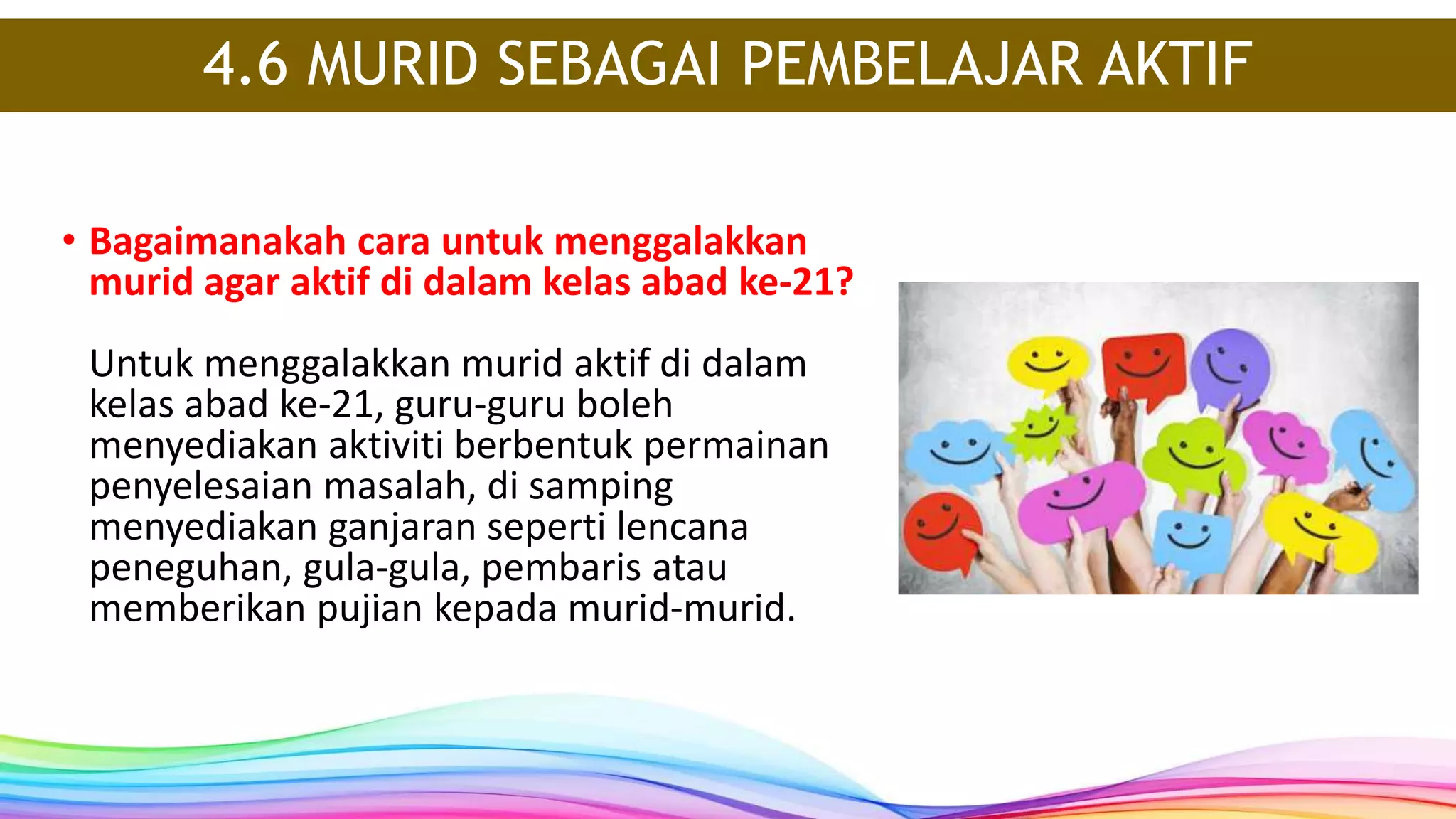 4.6 MURID SEBAGAI PEMBELAJAR AKTIF
• Bagaimanakah cara untuk menggalakkan
murid agar aktif di dalam kelas abad ke-21?
Untuk menggalakkan murid aktif di dalam
kelas abad ke-21, guru-guru boleh
menyediakan aktiviti berbentuk permainan
penyelesaian masalah, di samping
menyediakan ganjaran seperti lencana
peneguhan, gula-gula, pembaris atau
memberikan pujian kepada murid-murid.
 