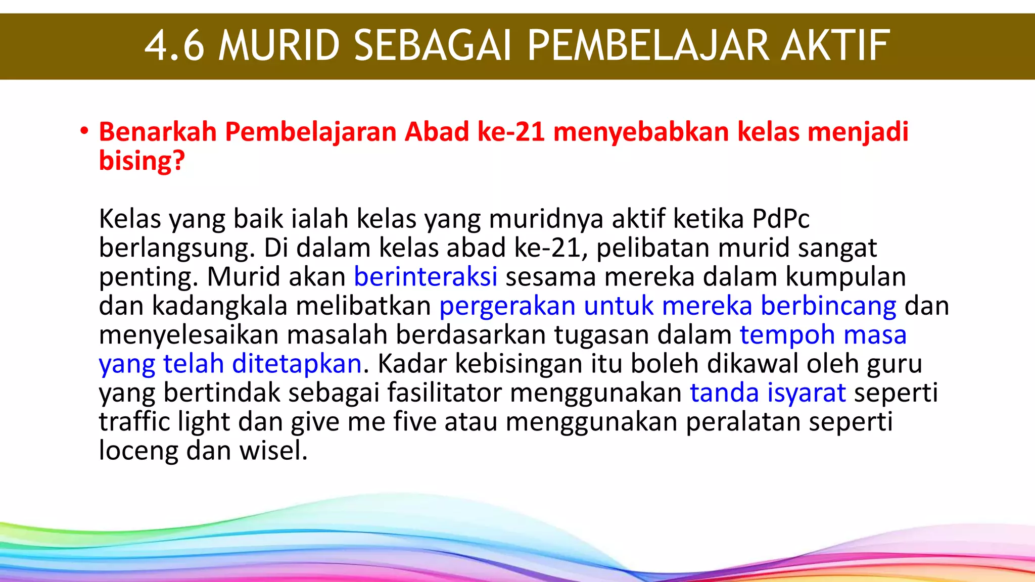 4.6 MURID SEBAGAI PEMBELAJAR AKTIF
• Benarkah Pembelajaran Abad ke-21 menyebabkan kelas menjadi
bising?
Kelas yang baik ialah kelas yang muridnya aktif ketika PdPc
berlangsung. Di dalam kelas abad ke-21, pelibatan murid sangat
penting. Murid akan berinteraksi sesama mereka dalam kumpulan
dan kadangkala melibatkan pergerakan untuk mereka berbincang dan
menyelesaikan masalah berdasarkan tugasan dalam tempoh masa
yang telah ditetapkan. Kadar kebisingan itu boleh dikawal oleh guru
yang bertindak sebagai fasilitator menggunakan tanda isyarat seperti
traffic light dan give me five atau menggunakan peralatan seperti
loceng dan wisel.
 