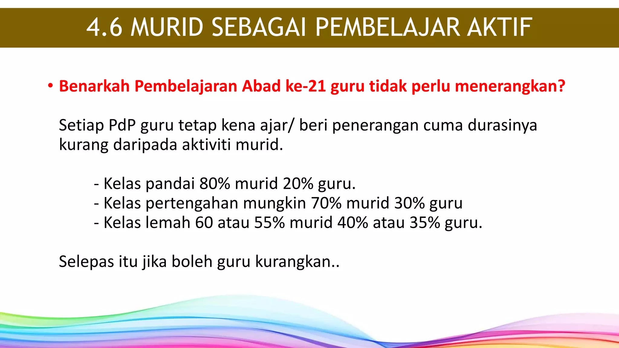 4.6 MURID SEBAGAI PEMBELAJAR AKTIF
• Benarkah Pembelajaran Abad ke-21 guru tidak perlu menerangkan?
Setiap PdP guru tetap kena ajar/ beri penerangan cuma durasinya
kurang daripada aktiviti murid.
- Kelas pandai 80% murid 20% guru.
- Kelas pertengahan mungkin 70% murid 30% guru
- Kelas lemah 60 atau 55% murid 40% atau 35% guru.
Selepas itu jika boleh guru kurangkan..
 