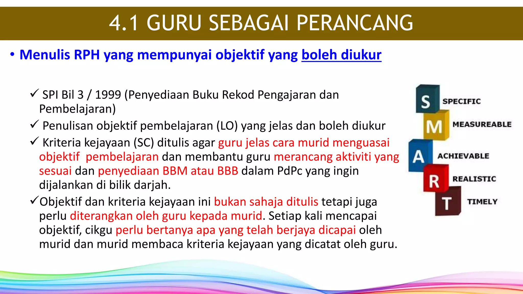 4.1 GURU SEBAGAI PERANCANG
• Menulis RPH yang mempunyai objektif yang boleh diukur
 SPI Bil 3 / 1999 (Penyediaan Buku Rekod Pengajaran dan
Pembelajaran)
 Penulisan objektif pembelajaran (LO) yang jelas dan boleh diukur
 Kriteria kejayaan (SC) ditulis agar guru jelas cara murid menguasai
objektif pembelajaran dan membantu guru merancang aktiviti yang
sesuai dan penyediaan BBM atau BBB dalam PdPc yang ingin
dijalankan di bilik darjah.
Objektif dan kriteria kejayaan ini bukan sahaja ditulis tetapi juga
perlu diterangkan oleh guru kepada murid. Setiap kali mencapai
objektif, cikgu perlu bertanya apa yang telah berjaya dicapai oleh
murid dan murid membaca kriteria kejayaan yang dicatat oleh guru.
 