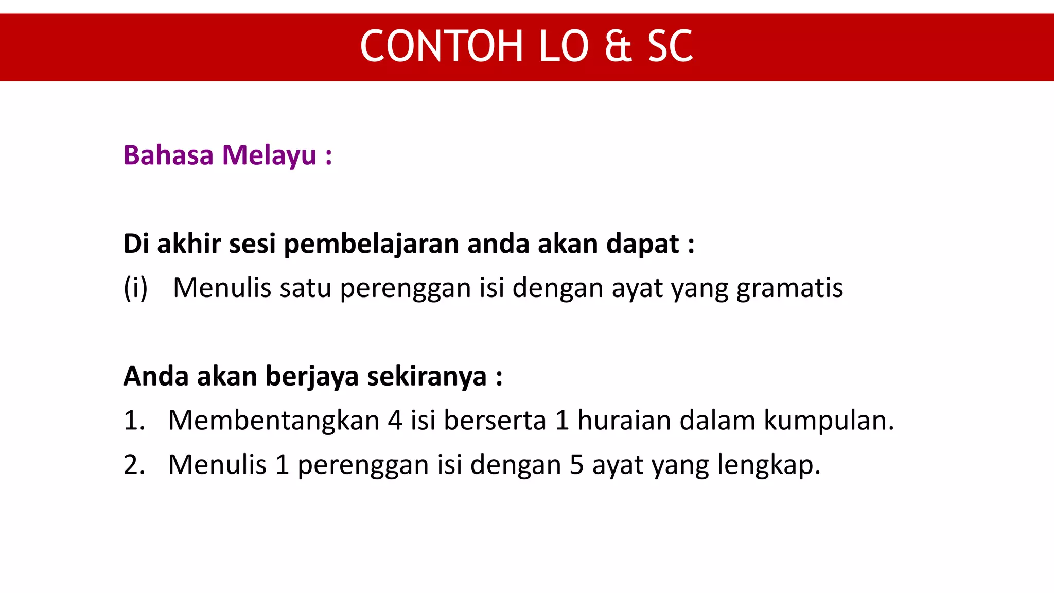 CONTOH LO & SC
Bahasa Melayu :
Di akhir sesi pembelajaran anda akan dapat :
(i) Menulis satu perenggan isi dengan ayat yang gramatis
Anda akan berjaya sekiranya :
1. Membentangkan 4 isi berserta 1 huraian dalam kumpulan.
2. Menulis 1 perenggan isi dengan 5 ayat yang lengkap.
 