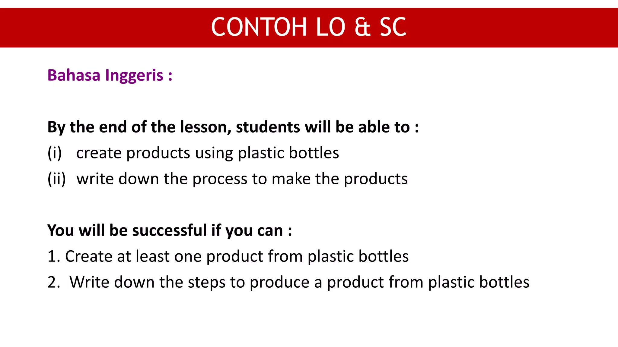 Bahasa Inggeris :
By the end of the lesson, students will be able to :
(i) create products using plastic bottles
(ii) write down the process to make the products
You will be successful if you can :
1. Create at least one product from plastic bottles
2. Write down the steps to produce a product from plastic bottles
CONTOH LO & SC
 
