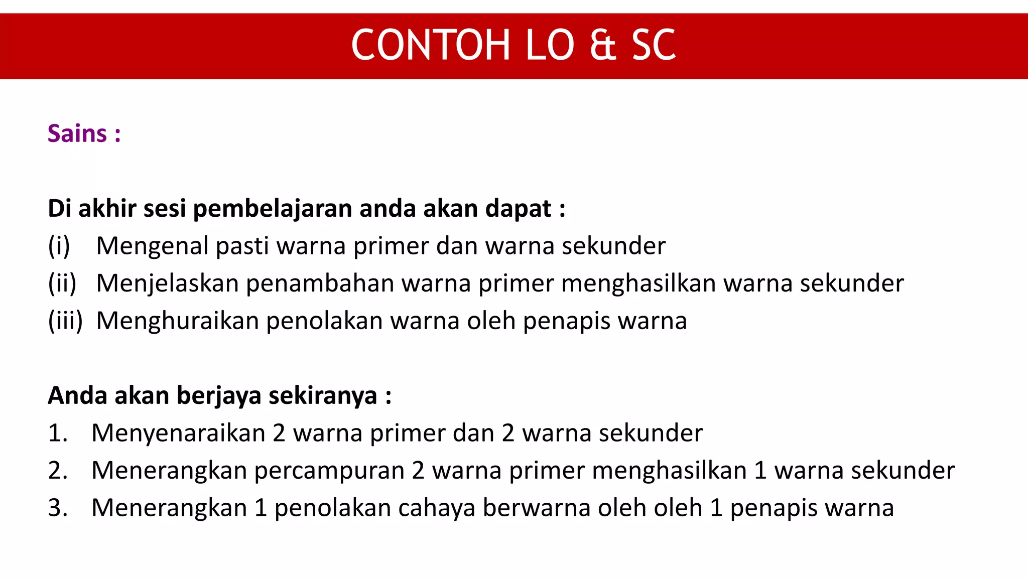 Sains :
Di akhir sesi pembelajaran anda akan dapat :
(i) Mengenal pasti warna primer dan warna sekunder
(ii) Menjelaskan penambahan warna primer menghasilkan warna sekunder
(iii) Menghuraikan penolakan warna oleh penapis warna
Anda akan berjaya sekiranya :
1. Menyenaraikan 2 warna primer dan 2 warna sekunder
2. Menerangkan percampuran 2 warna primer menghasilkan 1 warna sekunder
3. Menerangkan 1 penolakan cahaya berwarna oleh oleh 1 penapis warna
CONTOH LO & SC
 