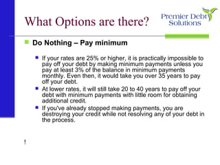 What Options are there?
 Do Nothing – Pay minimum
 If your rates are 25% or higher, it is practically impossible to
pay off your debt by making minimum payments unless you
pay at least 3% of the balance in minimum payments
monthly. Even then, it would take you over 35 years to pay
off your debt.
 At lower rates, it will still take 20 to 40 years to pay off your
debt with minimum payments with little room for obtaining
additional credit.
 If you've already stopped making payments, you are
destroying your credit while not resolving any of your debt in
the process.
!
 