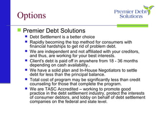 Options
 Premier Debt Solutions
 Debt Settlement is a better choice
 Rapidly becoming the top method for consumers with
financial hardships to get rid of problem debt.
 We are independent and not affiliated with your creditors,
and thus, are working for your best interests.
 Client's debt is paid off in anywhere from 18 - 36 months
depending on cash availability..
 We have a solid plan and In-House Negotiators to settle
debt for less than the principal balance.
 Total cost of program may be significantly less than credit
counseling for those that complete the program.
 We are TASC Accredited – working to promote good
practice in the debt settlement industry, protect the interests
of consumer debtors, and lobby on behalf of debt settlement
companies on the federal and state level.
 
 