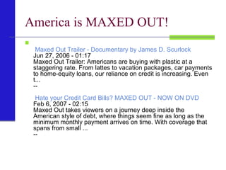 America is MAXED OUT!

Maxed Out Trailer - Documentary by James D. Scurlock
Jun 27, 2006 - 01:17
Maxed Out Trailer: Americans are buying with plastic at a
staggering rate. From lattes to vacation packages, car payments
to home-equity loans, our reliance on credit is increasing. Even
t...
--
Hate your Credit Card Bills? MAXED OUT - NOW ON DVD
Feb 6, 2007 - 02:15
Maxed Out takes viewers on a journey deep inside the
American style of debt, where things seem fine as long as the
minimum monthly payment arrives on time. With coverage that
spans from small ...
--
 
