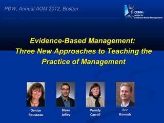 PDW, Annual AOM 2012, Boston
Postgraduate Course




              Evidence-Based Management:
          Three New Approaches to Teaching the
                 Practice of Management




                       Denise    Blake    Wendy       Eric
                      Rousseau   Jelley   Carroll   Barends
 