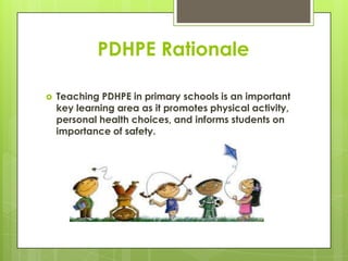 PDHPE Rationale
 Teaching PDHPE in primary schools is an important
key learning area as it promotes physical activity,
personal health choices, and informs students on
importance of safety.
 