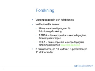 Forskning 
•Vuxenpedagogik och folkbildning 
•Institutionella ansvar 
•Mimer – nationellt program för folkbildningsforskning 
•ESREA – den europeiska vuxenpedagogiska forskningsföreningen 
•RELA – den europeiska vuxenpedagogiska forskningstidskriften www.rela.ep.liu.se 
•2 professorer, ca 10 lektorer, 3 postdoktorer, 11 doktorander 
4  