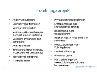 Forskningsprojekt 
•Att bli vuxenutbildare 
•Bildningsvägar till makten 
•Vuxnas val av studier 
•Vuxnas medborgarskapande inom och utanför utbildning 
•Validering av kunskap och kompetens 
•Att bli forensiker 
•Yrkeslärare, deras kunskap, yrkeskunnande och identitet 
•Internationell utbildning 
•Hantverkscirklar 
•Privata skönhetsutbildningar 
•Entreprenörskap och entreprenöriellt lärande 
•Handledning inom yrkesutbildning 
•Relation mellan yrkesämne och kärnämne 
•Musikutbildningar inom Folkhögskolan 
•Interkulturell dialog 
•Undervisa online 
•Marknadiseringen av vuxenutbildningen och dess konsekvenser 
5  