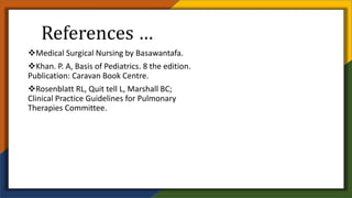 References …
Medical Surgical Nursing by Basawantafa.
Khan. P. A, Basis of Pediatrics. 8 the edition.
Publication: Caravan Book Centre.
Rosenblatt RL, Quit tell L, Marshall BC;
Clinical Practice Guidelines for Pulmonary
Therapies Committee.
 