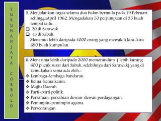5. Menjalankan tugas selama dua bulan bermula pada 19 Februari
sehinggaApril 1962. Mengadakan 50 perjumpaan di 35 buah
tempat iaitu:
 20 di Sarawak
 15 di Sabah.
Menemui lebih daripada 4000 orang yang mewakili kira-kira
690 buah kumpulan.
6. Menerima lebih daripada 2000 memorandum ( lebih kurang
600 pucuk surat dari Sabah, selebihnya dari Sarawak) yang di
kemukakan sama ada oleh:-
 Lembaga-lembaga bandaran.
 Ketua-ketua kaum.
 Majlis Daerah.
 Parti-parti politik.
 Persatuan-persatuan dewan-dewan perdagangan.
 Pemimpin-pemimpin agama.
 Perseorangan.
 