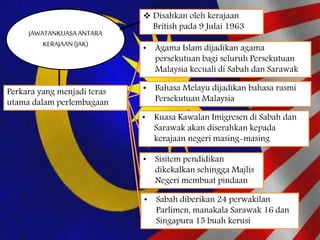 JAWATANKUASAANTARA
KERAJAAN(JAK)
 Disahkan oleh kerajaan
British pada 9 Julai 1963
Perkara yang menjadi teras
utama dalam perlembagaan
• Agama Islam dijadikan agama
persekutuan bagi seluruh Persekutuan
Malaysia kecuali di Sabah dan Sarawak
• Bahasa Melayu dijadikan bahasa rasmi
Persekutuan Malaysia
• Kuasa Kawalan Imigresen di Sabah dan
Sarawak akan diserahkan kepada
kerajaan negeri masing-masing
• Sisitem pendidikan
dikekalkan sehingga Majlis
Negeri membuat pindaan
• Sabah diberikan 24 perwakilan
Parlimen, manakala Sarawak 16 dan
Singapura 15 buah kerusi
 