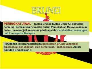 PERINGKAT AWAL – Sultan Brunei, Sultan Omar Ali Saifuddin
bersetuju kemasukan Brunei ke dalam Persekutuan Malaysia namun
beliau memeranjatkan semua pihak apabila membatalkan rancangan
untuk menyertai Malaysia.
Perubahan ini kerana beberapa permintaan Brunei yang tidak
dipersetujui dan dipatuhi oleh pemerintah Tanah Melayu. Antara
tuntutan Brunei ialah :-
 