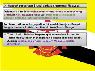  Menolak penyertaan Brunei daripada menyertai Malaysia.
Dalam pada itu, Indonesia secara terang-terangan menyokong
tindakan Parti Rakyat Brunei dan parti ini juga mendapat
bantuan daripada Parti Komunis Indonesia.
Pemberontakkan ini berjaya dihentikan oleh Kerajaan Brunei
dengan bantuan British dan Persekutuan Tanah Melayu.
 Tunku Abdul Rahman berpendapat kemasukan Brunei ke
Tanah Melayu boleh menimbulkan pelbagai masalah politik.
Justeru kemasukan Brunei ke dalam Malaysia adalah
dibatalkan.
 