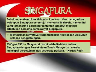 Sebelum pembentukan Malaysia, Lee Kuan Yew menegaskan
walaupun Singapura bersetujui menyertai Malaysia, namun hal
yang terkandung dalam percantuman tersebut mestilah
ditentukan bersama-sama rakyat Singapura.
 Memastikan rakyatnya tetap mendapat keselesaan walaupun
selepas penggabungan.
23 Ogos 1961 – Mesyuarat rasmi telah diadakan antara
Singapura dengan Persekutuan Tanah Melayu dan mereka
mencapai persetujuan atas beberapa perkara. – Kertas Putih
 