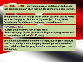 KERTAS PUTIH – Menyatakan aspek pertahanan, hubungan
luar dan keselamatan akan menjadi tanggungjawab persekutuan.
Soal pendidikan dan tenaga buruh adalah dibawah bidang kuasa
Kerajaan Singapura. Perkara ini juga menjadi bidang kuasa
Persekutuan Tanah Melayu bagi negeri-negeri Melayu.
NOVEMBER 1961
- Kertas putih diisytiharkan secara rasmi
- Ditetapkan juga jumlah perwakilan Singapura yang akan masuk
ke dalam dewan rakyat iaitu 15 orang
Setelah 2 tahun berada di dalam Malaysia, hubungan Singapura
dan Tanah Melayu menjadi tegang. Banyak perselisihan faham
telah berlaku antara isu yang timbul adalah ekonomi, parti dan
perkauman.
 
