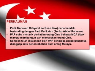 PERKAUMAN
• Parti Tindakan Rakyat (Lee Kuan Yew) cuba hendak
bertanding dengan Parti Perikatan (Tunku Abdul Rahman).
• PAP cuba menarik perhatian orang Cina bahawa MCA tidak
mampu membangun dan memajukan orang Cina.
• Kempen telah dijalankan oleh PAP sehingga pergerakkannya
dianggap satu pencerobohan buat orang Melayu.
 