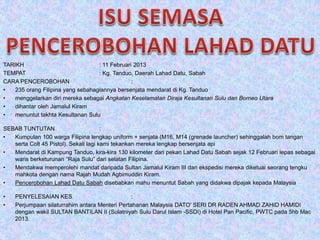 TARIKH : 11 Februari 2013
TEMPAT : Kg. Tanduo, Daerah Lahad Datu, Sabah
CARA PENCEROBOHAN :
• 235 orang Filipina yang sebahagiannya bersenjata mendarat di Kg. Tanduo
• menggelarkan diri mereka sebagai Angkatan Keselamatan Diraja Kesultanan Sulu dan Borneo Utara
• dihantar oleh Jamalul Kiram
• menuntut takhta Kesultanan Sulu
SEBAB TUNTUTAN :
• Kumpulan 100 warga Filipina lengkap uniform + senjata (M16, M14 (grenade launcher) sehinggalah bom tangan
serta Colt 45 Pistol). Sekali lagi kami tekankan mereka lengkap bersenjata api
• Mendarat di Kampung Tanduo, kira-kira 130 kilometer dari pekan Lahad Datu Sabah sejak 12 Februari lepas sebagai
waris berketurunan “Raja Sulu” dari selatan Filipina.
• Mendakwa memperolehi mandat daripada Sultan Jamalul Kiram III dan ekspedisi mereka diketuai seorang tengku
mahkota dengan nama Rajah Mudah Agbimuddin Kiram.
• Pencerobohan Lahad Datu Sabah disebabkan mahu menuntut Sabah yang didakwa dipajak kepada Malaysia
• PENYELESAIAN KES :
• Perjumpaan silaturrahim antara Menteri Pertahanan Malaysia DATO' SERI DR RADEN AHMAD ZAHID HAMIDI
dengan wakil SULTAN BANTILAN II (Sulatniyah Sulu Darul Islam -SSDI) di Hotel Pan Pacific, PWTC pada 5hb Mac
2013.
 